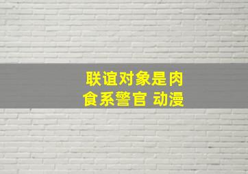 联谊对象是肉食系警官 动漫